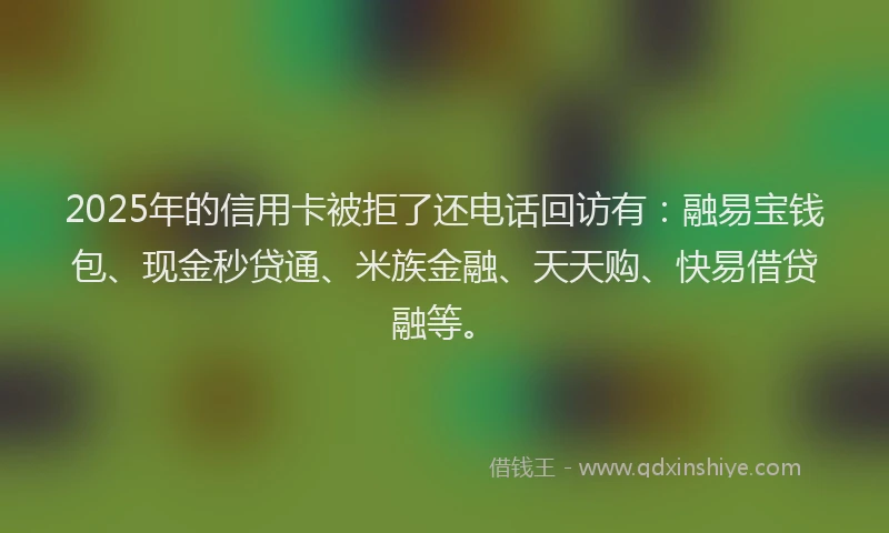 2025年的信用卡被拒了还电话回访有：融易宝钱包、现金秒贷通、米族金融、天天购、快易借贷融等。