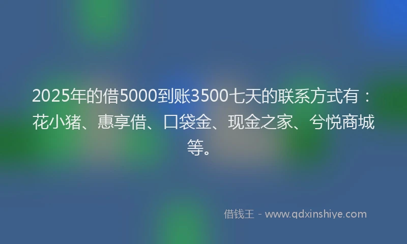 2025年的借5000到账3500七天的联系方式有：花小猪、惠享借、口袋金、现金之家、兮悦商城等。