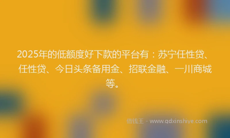 2025年的低额度好下款的平台有：苏宁任性贷、任性贷、今日头条备用金、招联金融、一川商城等。