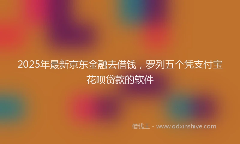 2025年最新京东金融去借钱，罗列五个凭支付宝花呗贷款的软件