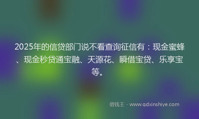 2025年的信贷部门说不看查询征信有：现金蜜蜂、现金秒贷通宝融、天源花、瞬借宝贷、乐享宝等。