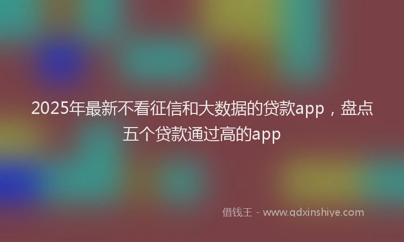 2025年最新不看征信和大数据的贷款app，盘点五个贷款通过高的app