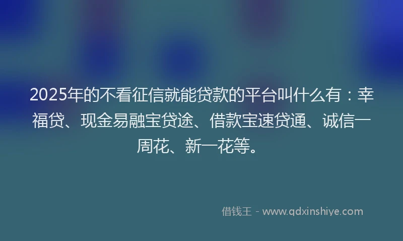 2025年的不看征信就能贷款的平台叫什么有：幸福贷、现金易融宝贷途、借款宝速贷通、诚信一周花、新一花等。
