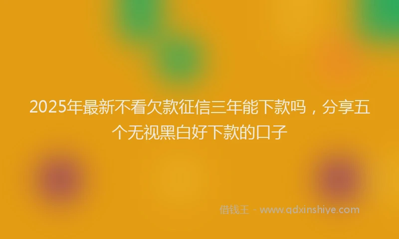 2025年最新不看欠款征信三年能下款吗，分享五个无视黑白好下款的口子