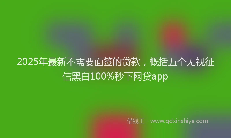 2025年最新不需要面签的贷款，概括五个无视征信黑白100%秒下网贷app