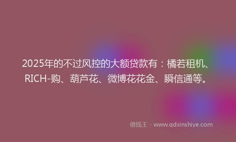 2025年的不过风控的大额贷款有：橘若租机、RICH-购、葫芦花、微博花花金、瞬信通等。