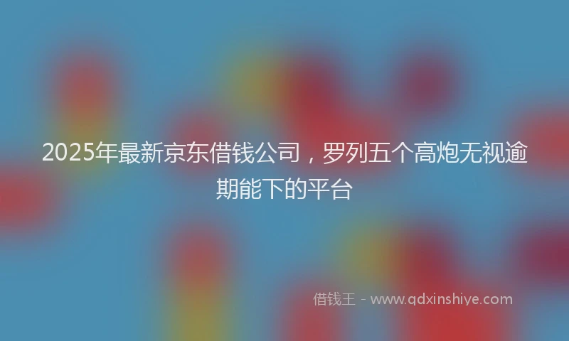 2025年最新京东借钱公司，罗列五个高炮无视逾期能下的平台