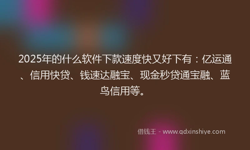 2025年的什么软件下款速度快又好下有：亿运通、信用快贷、钱速达融宝、现金秒贷通宝融、蓝鸟信用等。