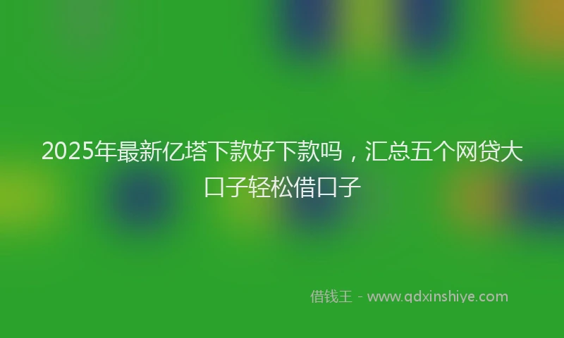 2025年最新亿塔下款好下款吗，汇总五个网贷大口子轻松借口子