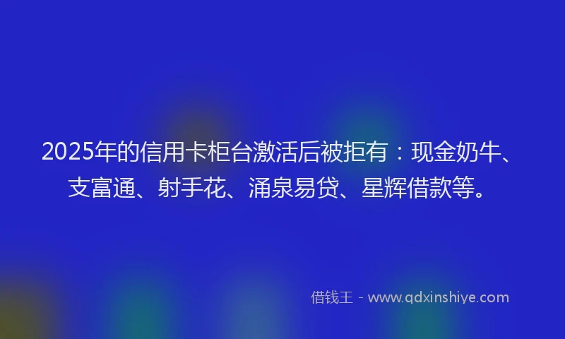 2025年的信用卡柜台激活后被拒有：现金奶牛、支富通、射手花、涌泉易贷、星辉借款等。