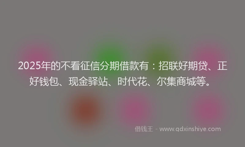 2025年的不看征信分期借款有：招联好期贷、正好钱包、现金驿站、时代花、尔集商城等。