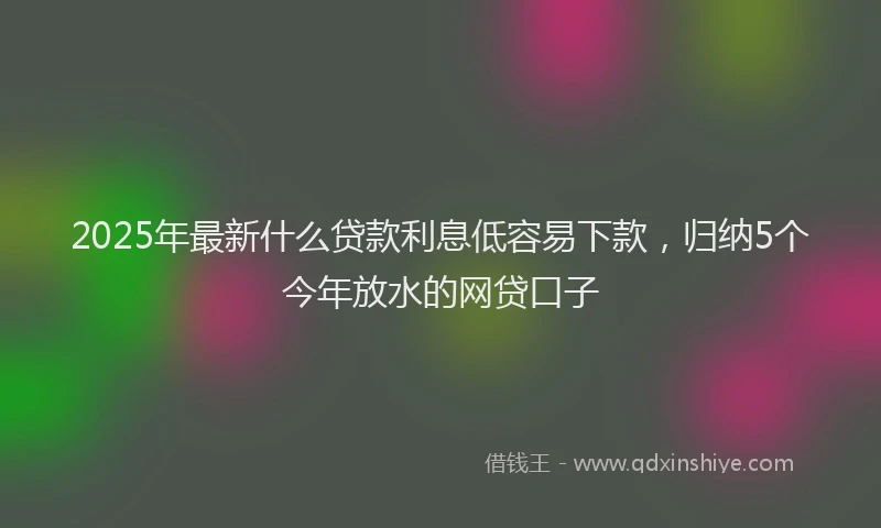 2025年最新什么贷款利息低容易下款，归纳5个今年放水的网贷口子