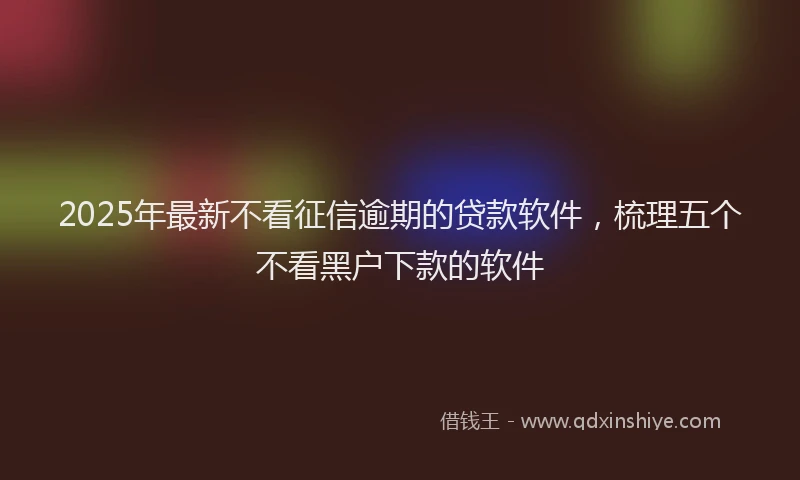 2025年最新不看征信逾期的贷款软件，梳理五个不看黑户下款的软件
