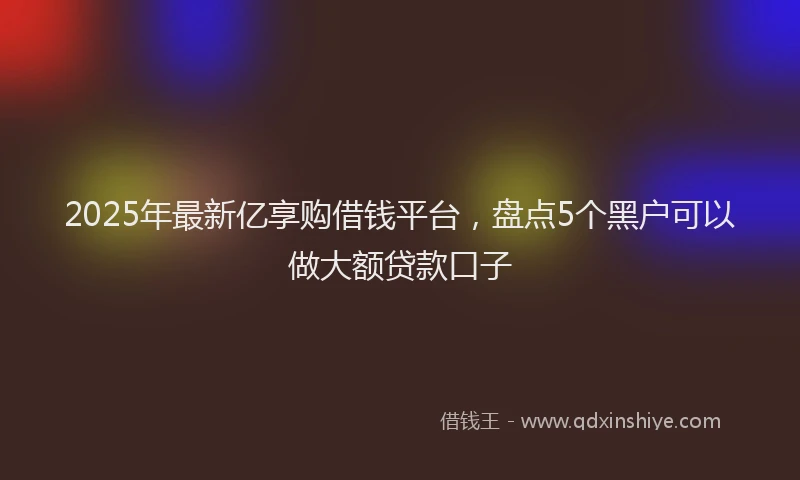 2025年最新亿享购借钱平台，盘点5个黑户可以做大额贷款口子