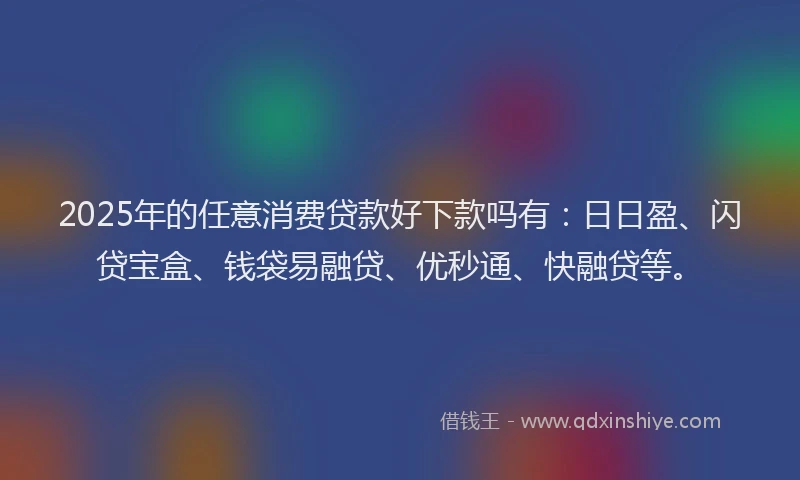 2025年的任意消费贷款好下款吗有：日日盈、闪贷宝盒、钱袋易融贷、优秒通、快融贷等。