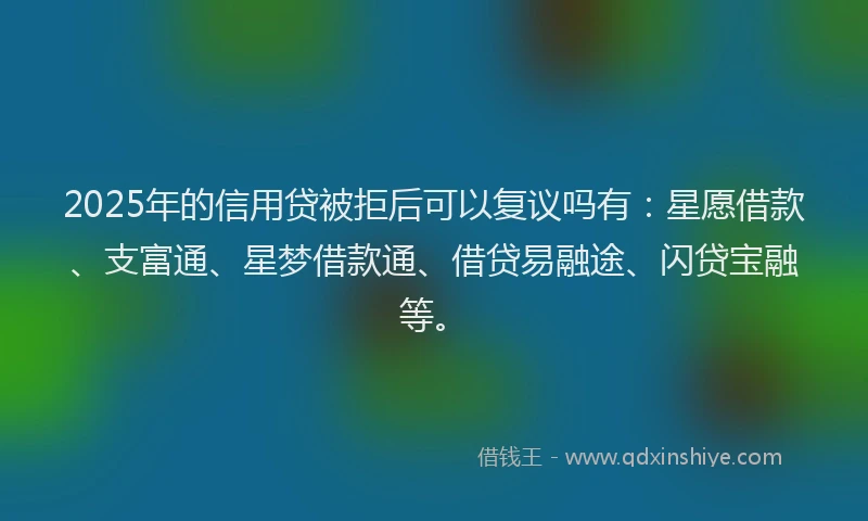 2025年的信用贷被拒后可以复议吗有：星愿借款、支富通、星梦借款通、借贷易融途、闪贷宝融等。