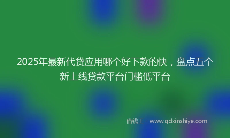 2025年最新代贷应用哪个好下款的快，盘点五个新上线贷款平台门槛低平台