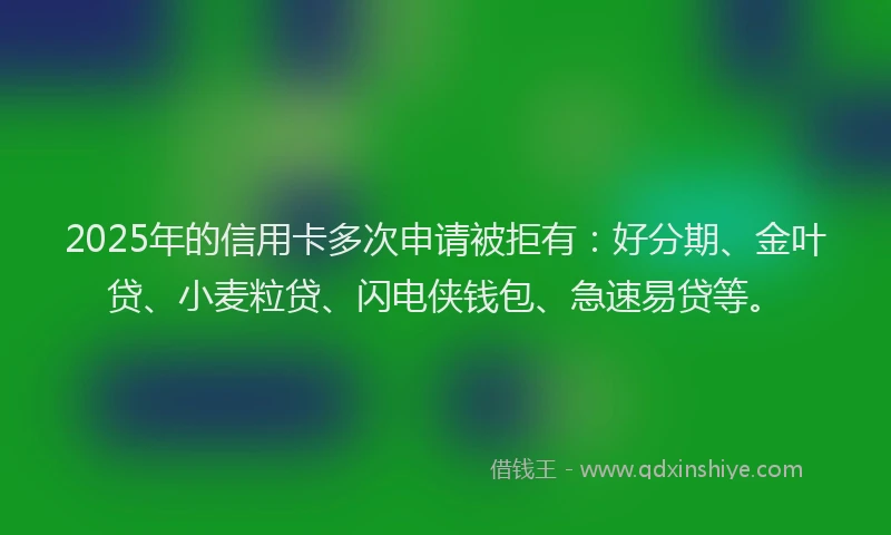 2025年的信用卡多次申请被拒有：好分期、金叶贷、小麦粒贷、闪电侠钱包、急速易贷等。