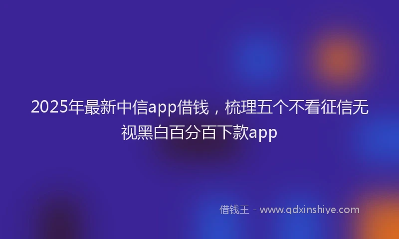 2025年最新中信app借钱，梳理五个不看征信无视黑白百分百下款app