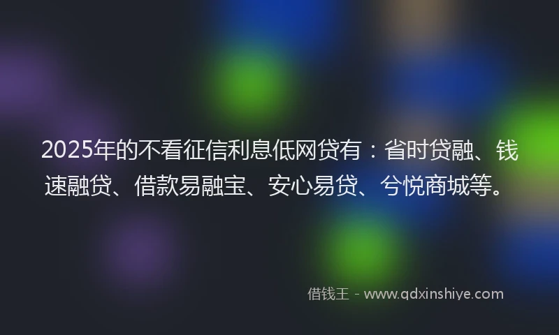 2025年的不看征信利息低网贷有：省时贷融、钱速融贷、借款易融宝、安心易贷、兮悦商城等。