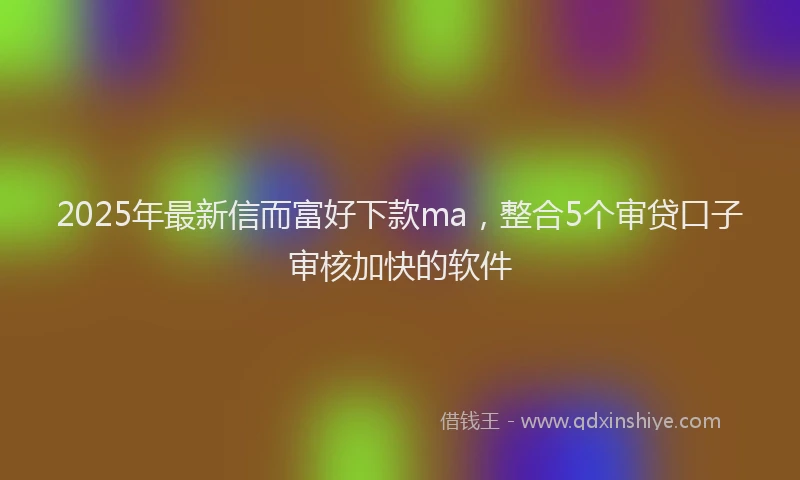 2025年最新信而富好下款ma，整合5个审贷口子审核加快的软件