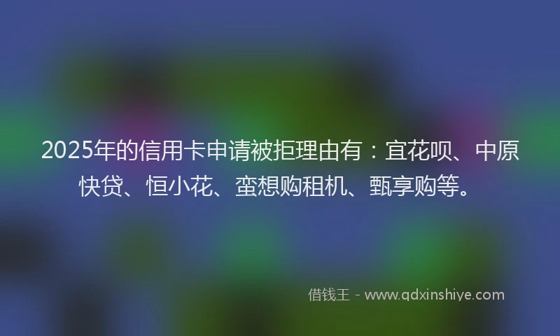 2025年的信用卡申请被拒理由有：宜花呗、中原快贷、恒小花、蛮想购租机、甄享购等。