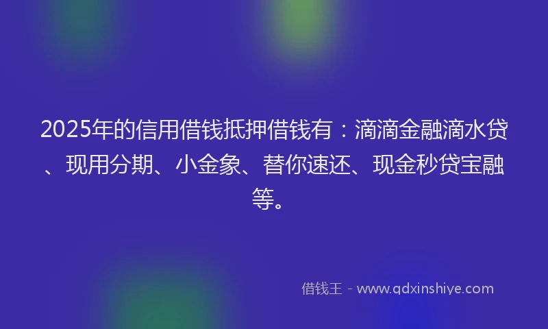 2025年的信用借钱抵押借钱有：滴滴金融滴水贷、现用分期、小金象、替你速还、现金秒贷宝融等。