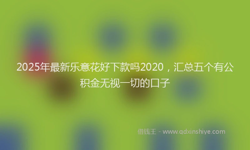 2025年最新乐意花好下款吗2020，汇总五个有公积金无视一切的口子