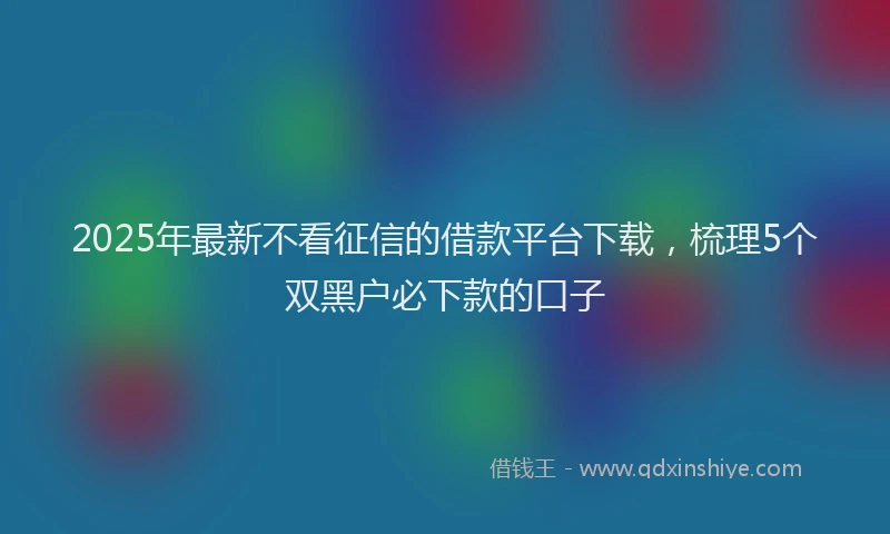 2025年最新不看征信的借款平台下载，梳理5个双黑户必下款的口子
