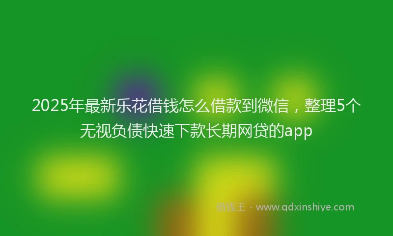 2025年最新乐花借钱怎么借款到微信，整理5个无视负债快速下款长期网贷的app
