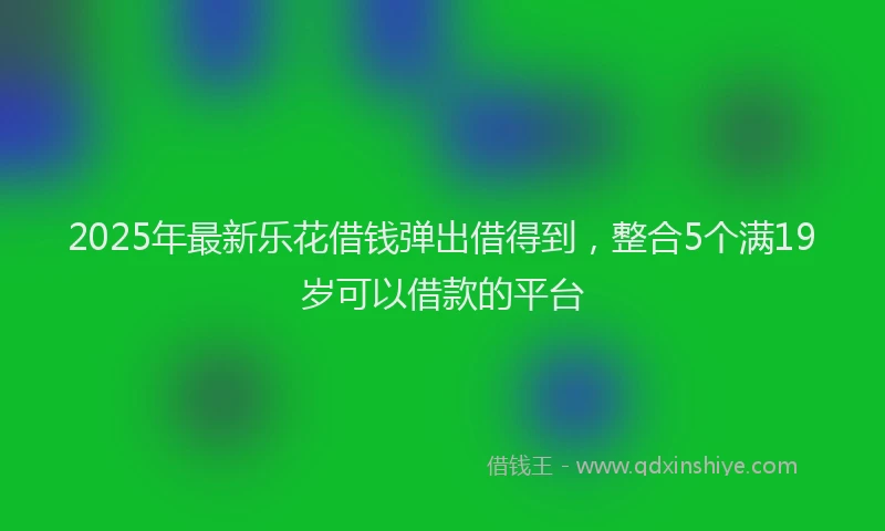 2025年最新乐花借钱弹出借得到，整合5个满19岁可以借款的平台
