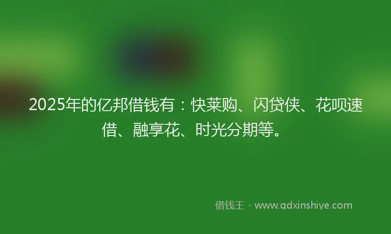 2025年的亿邦借钱有：快莱购、闪贷侠、花呗速借、融享花、时光分期等。