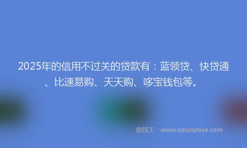 2025年的信用不过关的贷款有：蓝领贷、快贷通、比速易购、天天购、哆宝钱包等。