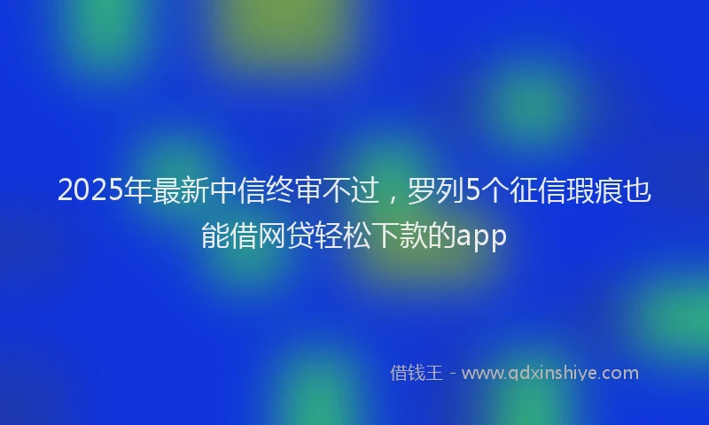 2025年最新中信终审不过，罗列5个征信瑕疵也能借网贷轻松下款的app