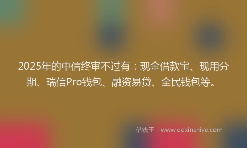 2025年的中信终审不过有：现金借款宝、现用分期、瑞信Pro钱包、融资易贷、全民钱包等。