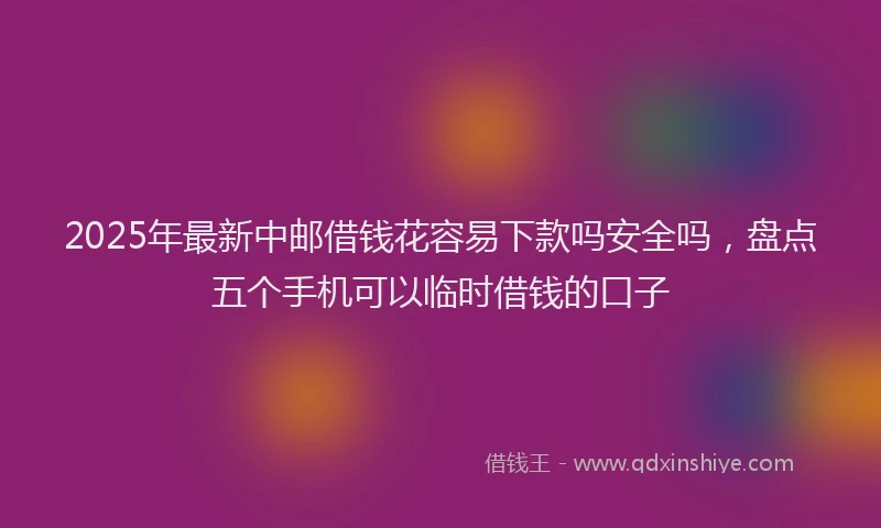 2025年最新中邮借钱花容易下款吗安全吗，盘点五个手机可以临时借钱的口子