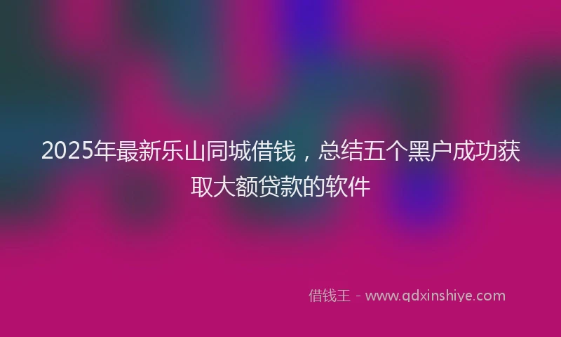 2025年最新乐山同城借钱，总结五个黑户成功获取大额贷款的软件