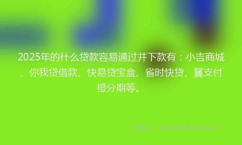 2025年的什么贷款容易通过并下款有：小吉商城、你我贷借款、快易贷宝盒、省时快贷、翼支付橙分期等。