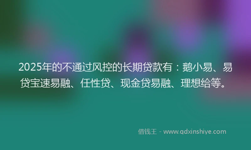 2025年的不通过风控的长期贷款有：鹅小易、易贷宝速易融、任性贷、现金贷易融、理想给等。