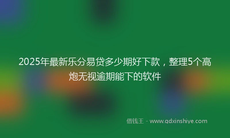 2025年最新乐分易贷多少期好下款，整理5个高炮无视逾期能下的软件