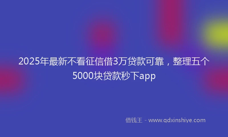 2025年最新不看征信借3万贷款可靠，整理五个5000块贷款秒下app