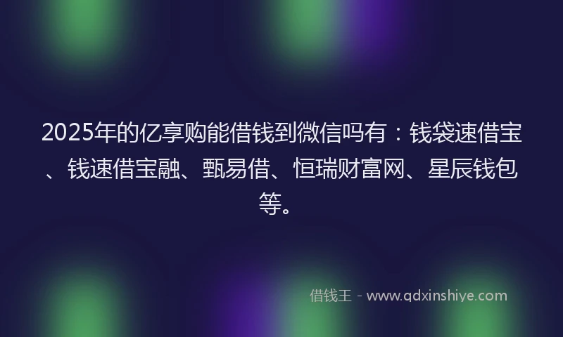 2025年的亿享购能借钱到微信吗有：钱袋速借宝、钱速借宝融、甄易借、恒瑞财富网、星辰钱包等。