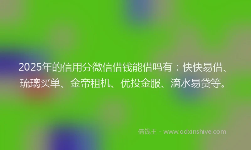 2025年的信用分微信借钱能借吗有：快快易借、琉璃买单、金帝租机、优投金服、滴水易贷等。