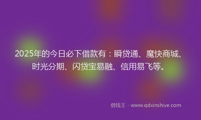 2025年的今日必下借款有：瞬贷通、魔快商城、时光分期、闪贷宝易融、信用易飞等。