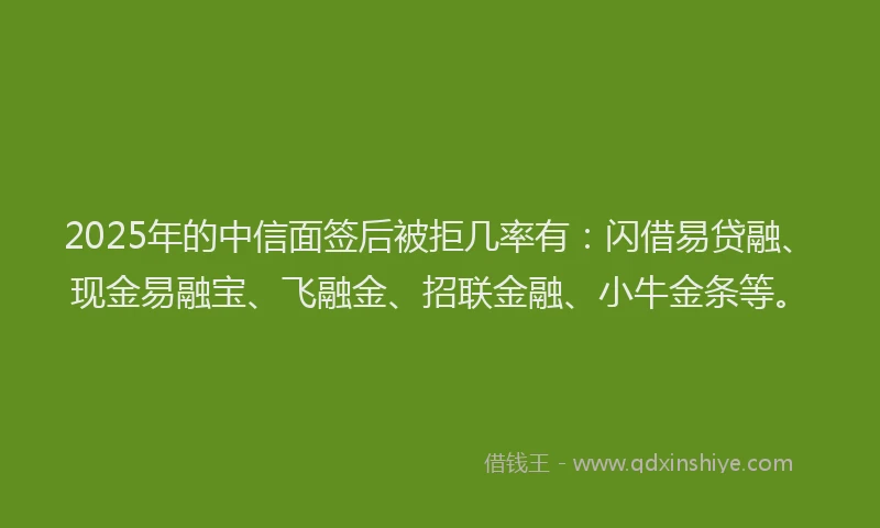 2025年的中信面签后被拒几率有：闪借易贷融、现金易融宝、飞融金、招联金融、小牛金条等。
