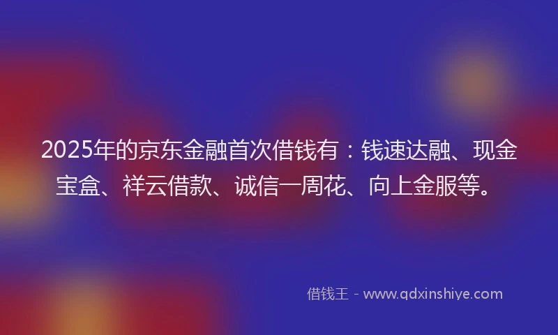 2025年的京东金融首次借钱有：钱速达融、现金宝盒、祥云借款、诚信一周花、向上金服等。