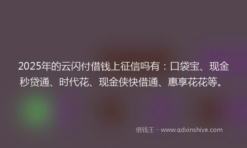 2025年的云闪付借钱上征信吗有：口袋宝、现金秒贷通、时代花、现金侠快借通、惠享花花等。