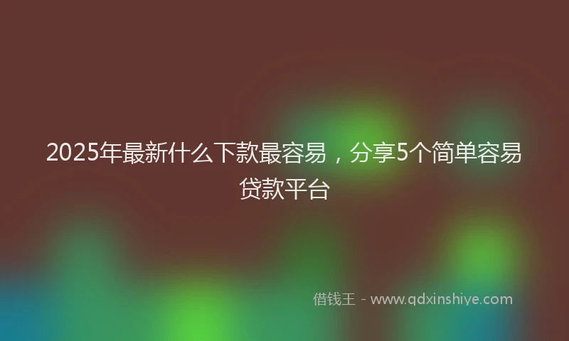 2025年最新什么下款最容易，分享5个简单容易贷款平台