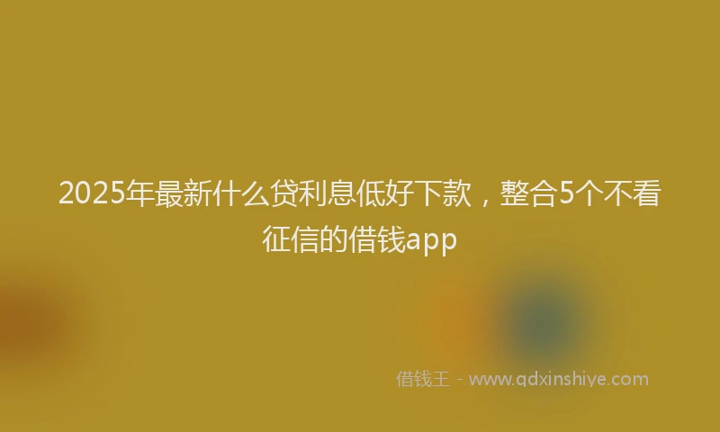 2025年最新什么贷利息低好下款，整合5个不看征信的借钱app