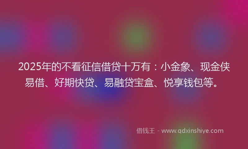 2025年的不看征信借贷十万有：小金象、现金侠易借、好期快贷、易融贷宝盒、悦享钱包等。